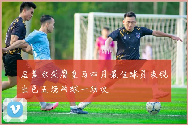 居莱尔荣膺皇马四月最佳球员表现出色五场两球一助攻