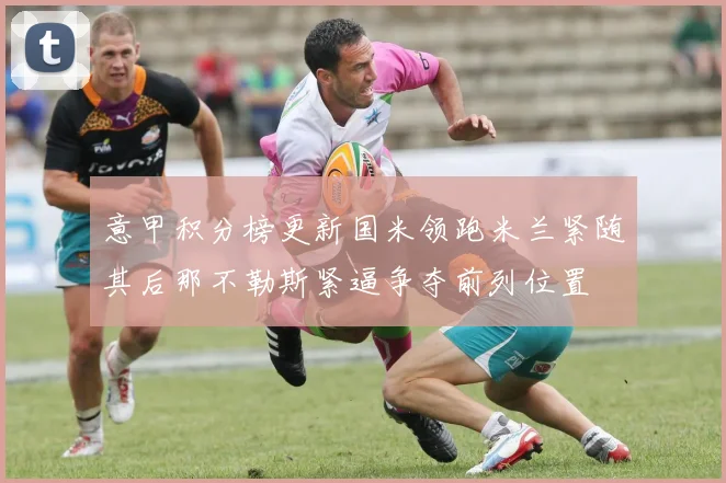 意甲积分榜更新国米领跑米兰紧随其后那不勒斯紧逼争夺前列位置