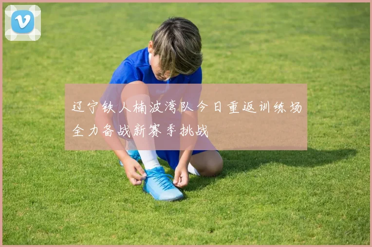 辽宁铁人楠波湾队今日重返训练场全力备战新赛季挑战