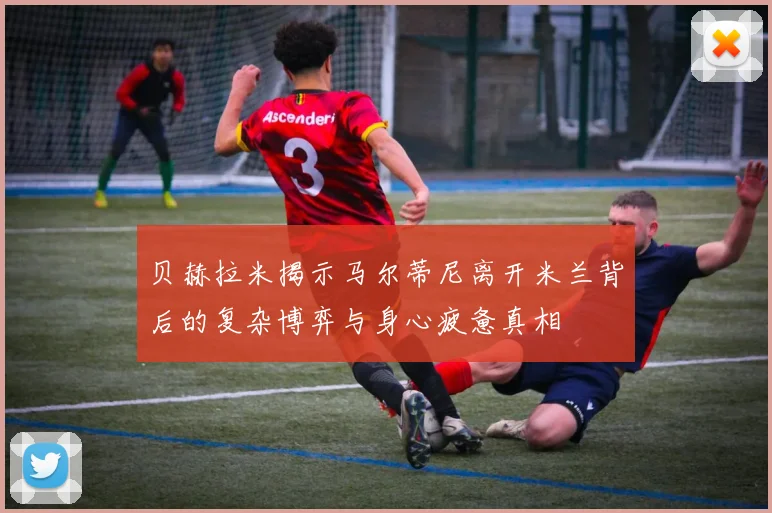 贝赫拉米揭示马尔蒂尼离开米兰背后的复杂博弈与身心疲惫真相