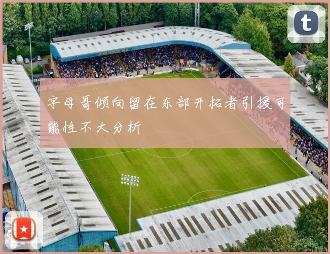 字母哥倾向留在东部开拓者引援可能性不大分析
