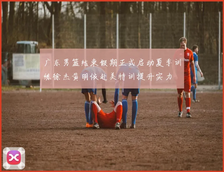 广东男篮结束假期正式启动夏季训练徐杰黄明依赴美特训提升实力