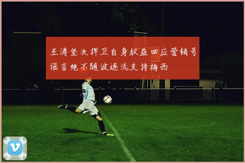 王涛坚决捍卫自身权益回应营销号谣言绝不随波逐流支持梅西