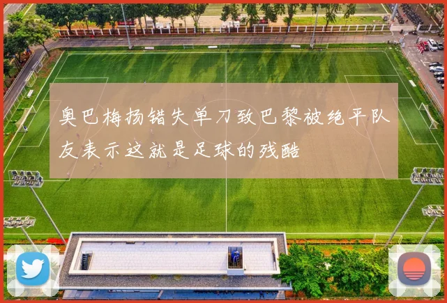 奥巴梅扬错失单刀致巴黎被绝平队友表示这就是足球的残酷