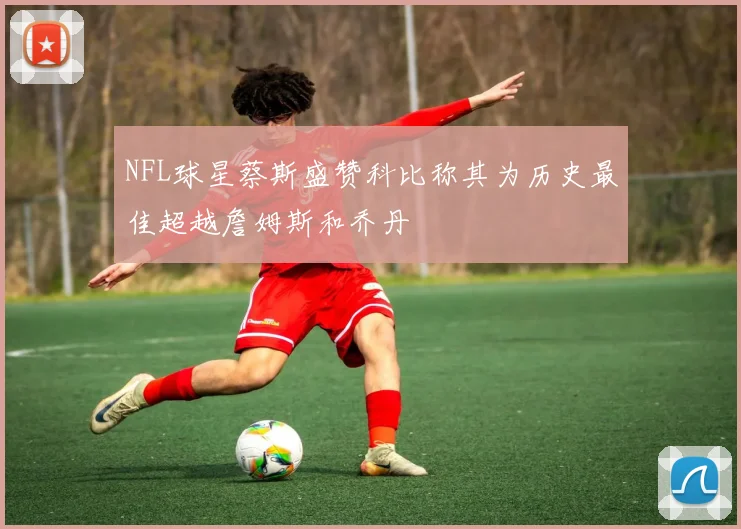 NFL球星蔡斯盛赞科比称其为历史最佳超越詹姆斯和乔丹