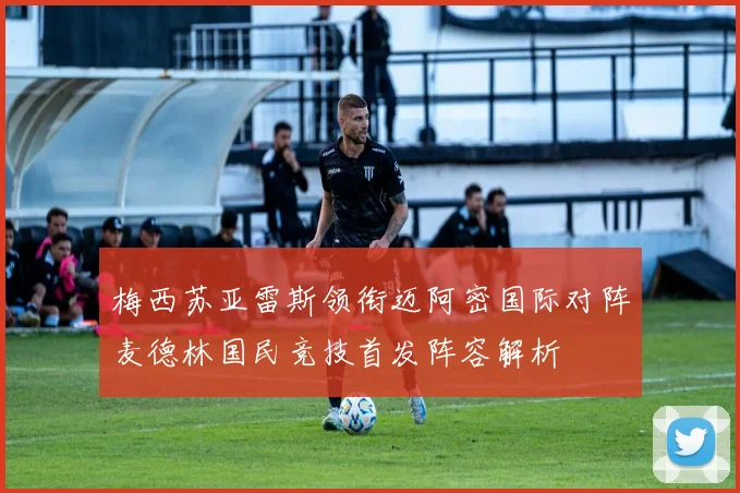 梅西苏亚雷斯领衔迈阿密国际对阵麦德林国民竞技首发阵容解析