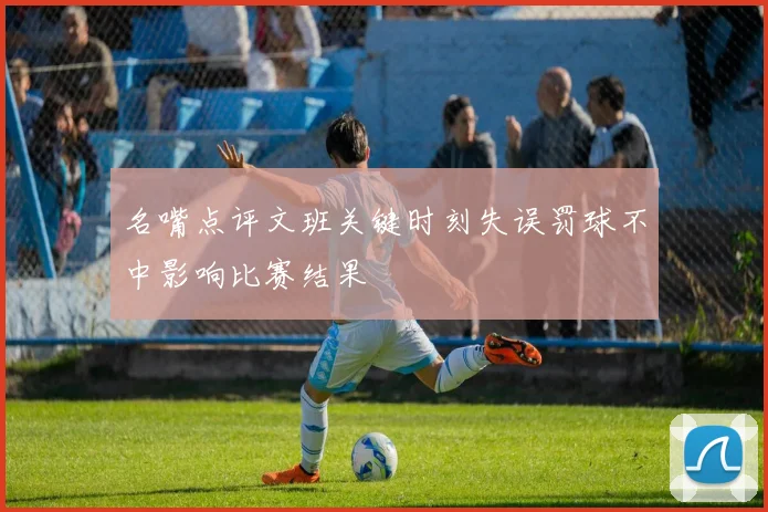 名嘴点评文班关键时刻失误罚球不中影响比赛结果