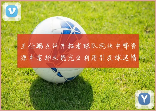 王仕鹏点评开拓者球队现状中锋资源丰富却未能充分利用引发球迷情感交织