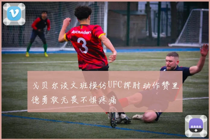 戈贝尔谈文班模仿UFC挥肘动作赞里德勇敢无畏不惧疼痛