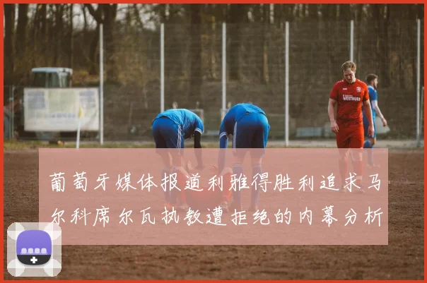 葡萄牙媒体报道利雅得胜利追求马尔科席尔瓦执教遭拒绝的内幕分析