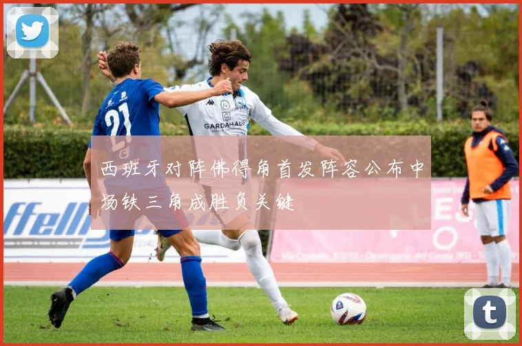 西班牙对阵佛得角首发阵容公布中场铁三角成胜负关键
