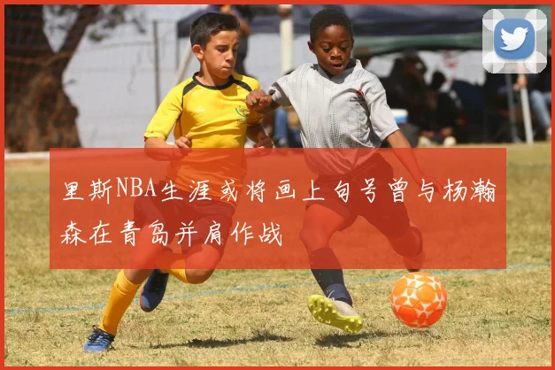 里斯NBA生涯或将画上句号曾与杨瀚森在青岛并肩作战
