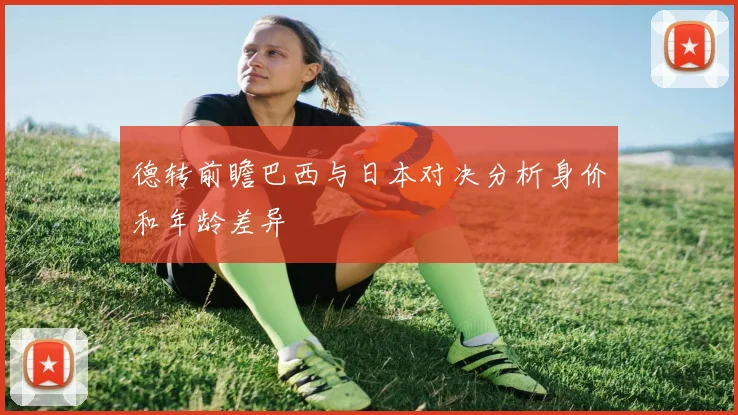 德转前瞻巴西与日本对决分析身价和年龄差异