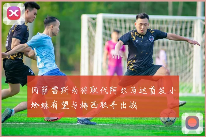 冈萨雷斯或将取代阿尔马达首发小蜘蛛有望与梅西联手出战