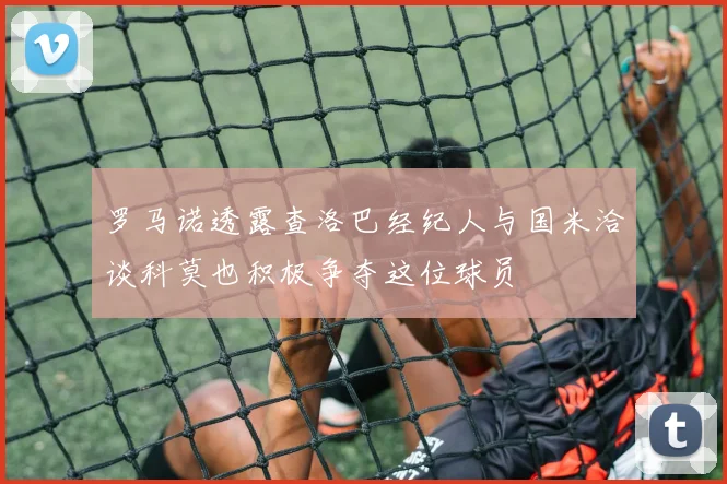 罗马诺透露查洛巴经纪人与国米洽谈科莫也积极争夺这位球员