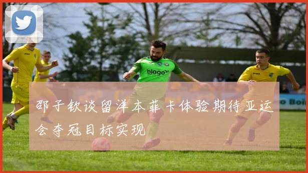 邵子钦谈留洋本菲卡体验期待亚运会夺冠目标实现