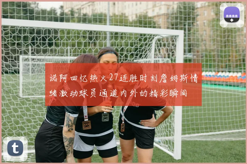 诺阿回忆热火27连胜时刻詹姆斯情绪激动球员通道内外的精彩瞬间